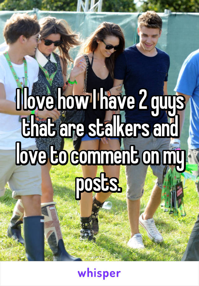 I love how I have 2 guys that are stalkers and love to comment on my posts. 