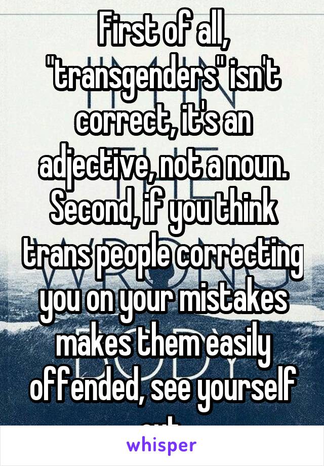 First of all, "transgenders" isn't correct, it's an adjective, not a noun.
Second, if you think trans people correcting you on your mistakes makes them easily offended, see yourself out.