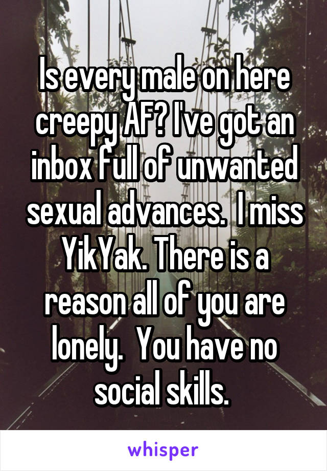 Is every male on here creepy AF? I've got an inbox full of unwanted sexual advances.  I miss YikYak. There is a reason all of you are lonely.  You have no social skills. 