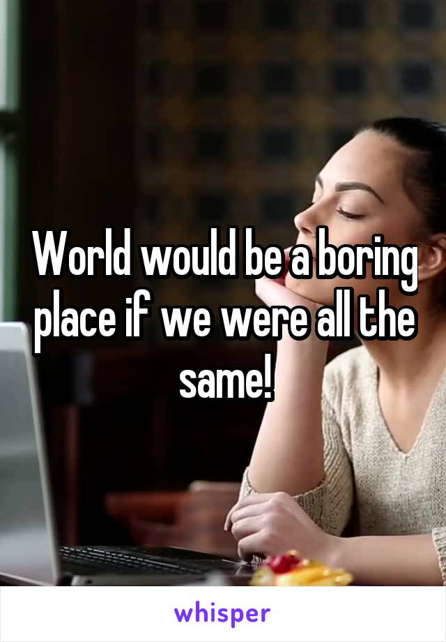 World would be a boring place if we were all the same!