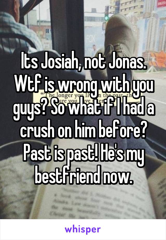 Its Josiah, not Jonas. Wtf is wrong with you guys? So what if I had a crush on him before? Past is past! He's my bestfriend now.