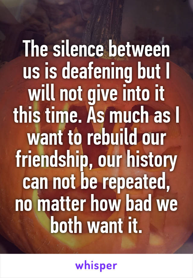 The silence between us is deafening but I will not give into it this time. As much as I want to rebuild our friendship, our history can not be repeated, no matter how bad we both want it.