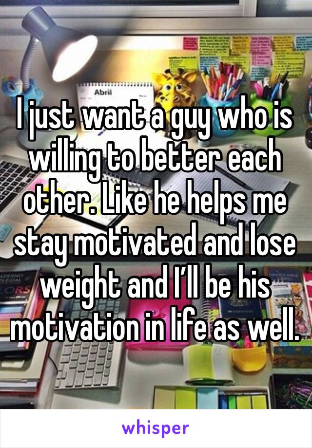 I just want a guy who is willing to better each other. Like he helps me stay motivated and lose weight and I’ll be his motivation in life as well. 