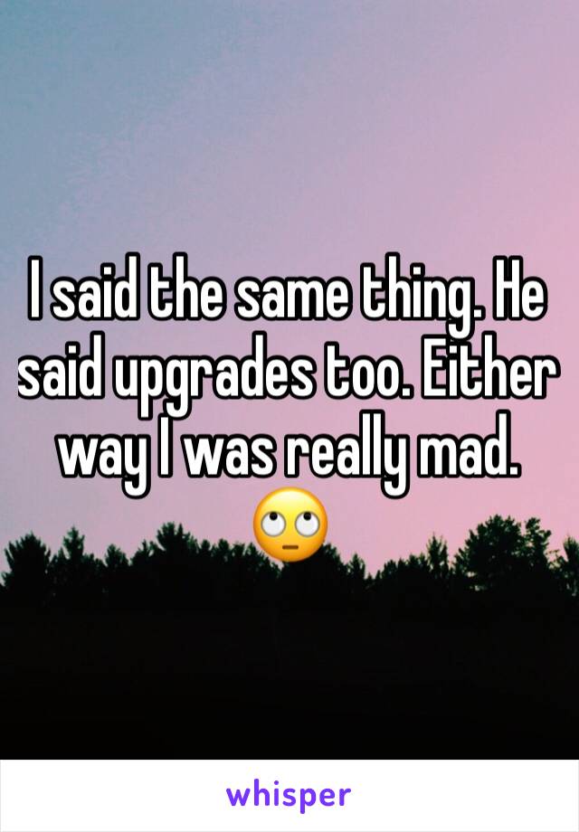 I said the same thing. He said upgrades too. Either way I was really mad. 🙄