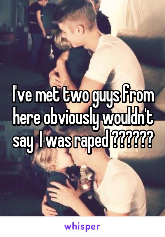 I've met two guys from here obviously wouldn't say  I was raped ??????