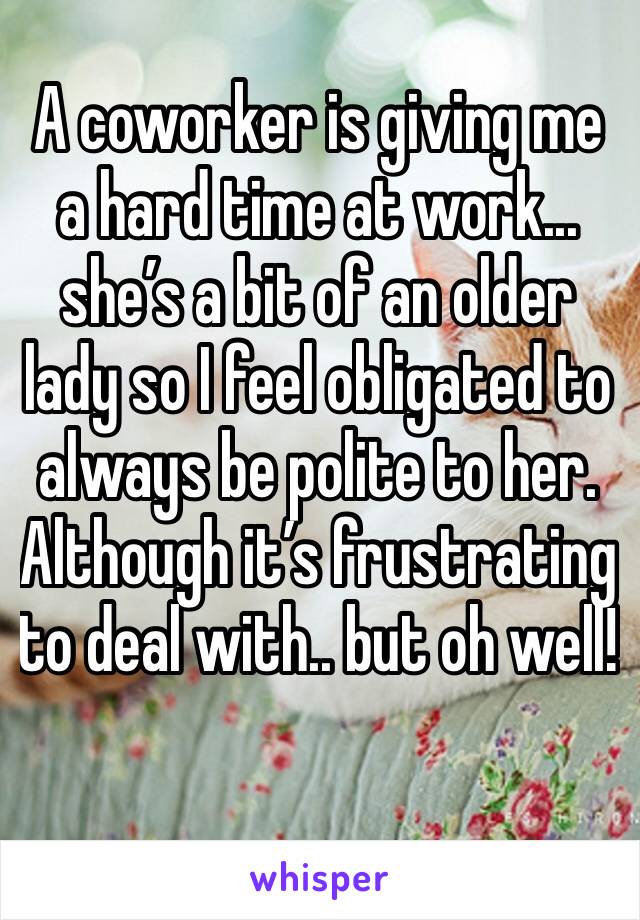 A coworker is giving me a hard time at work... she’s a bit of an older lady so I feel obligated to always be polite to her. Although it’s frustrating to deal with.. but oh well! 