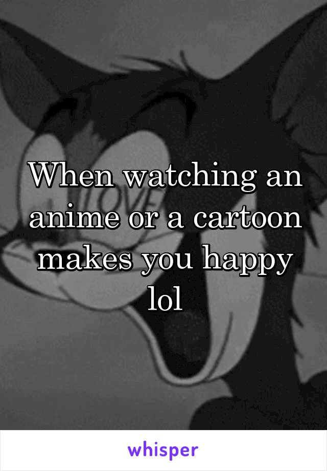 When watching an anime or a cartoon makes you happy lol