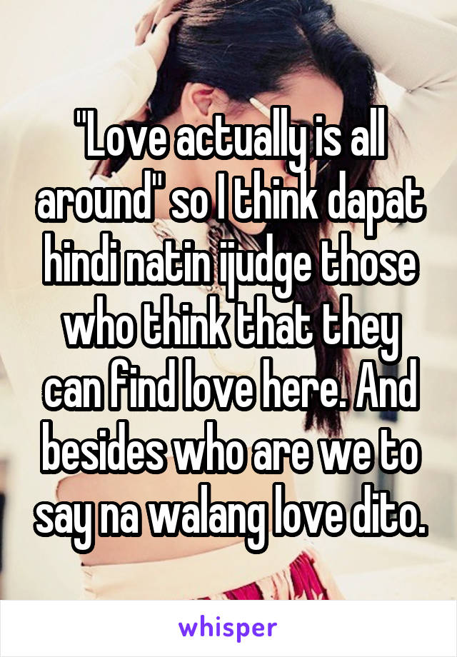 "Love actually is all around" so I think dapat hindi natin ijudge those who think that they can find love here. And besides who are we to say na walang love dito.