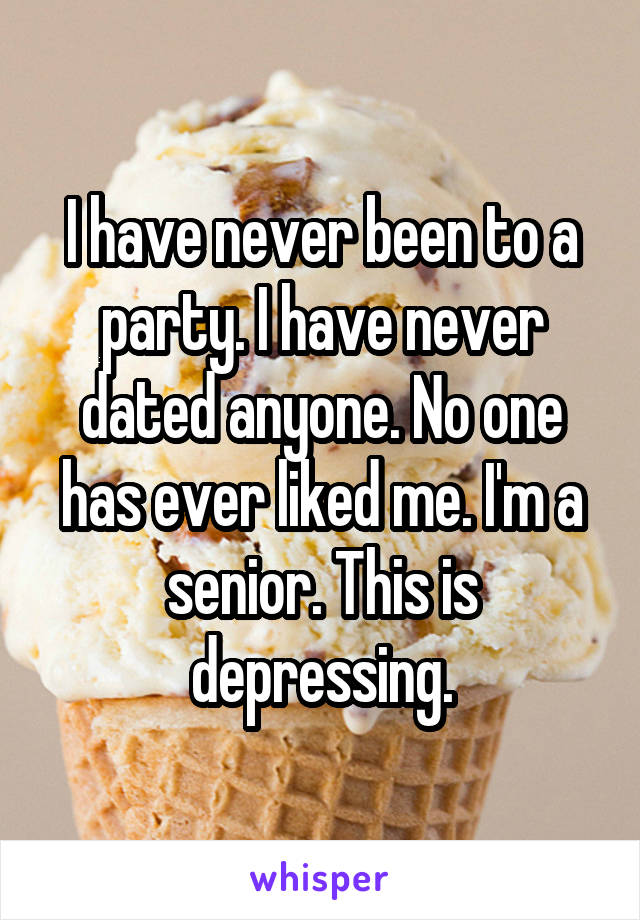 I have never been to a party. I have never dated anyone. No one has ever liked me. I'm a senior. This is depressing.