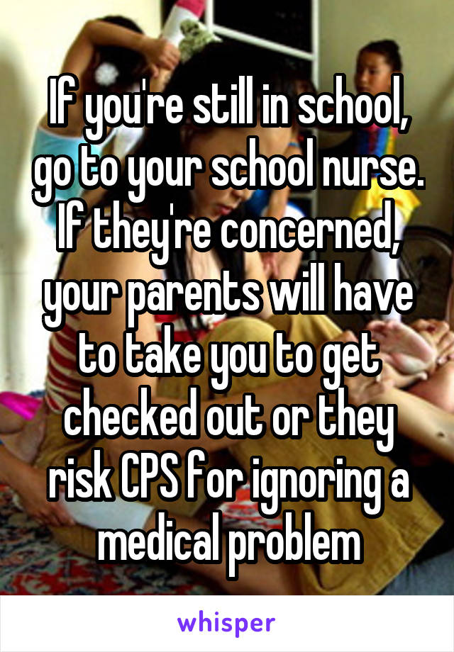 If you're still in school, go to your school nurse. If they're concerned, your parents will have to take you to get checked out or they risk CPS for ignoring a medical problem