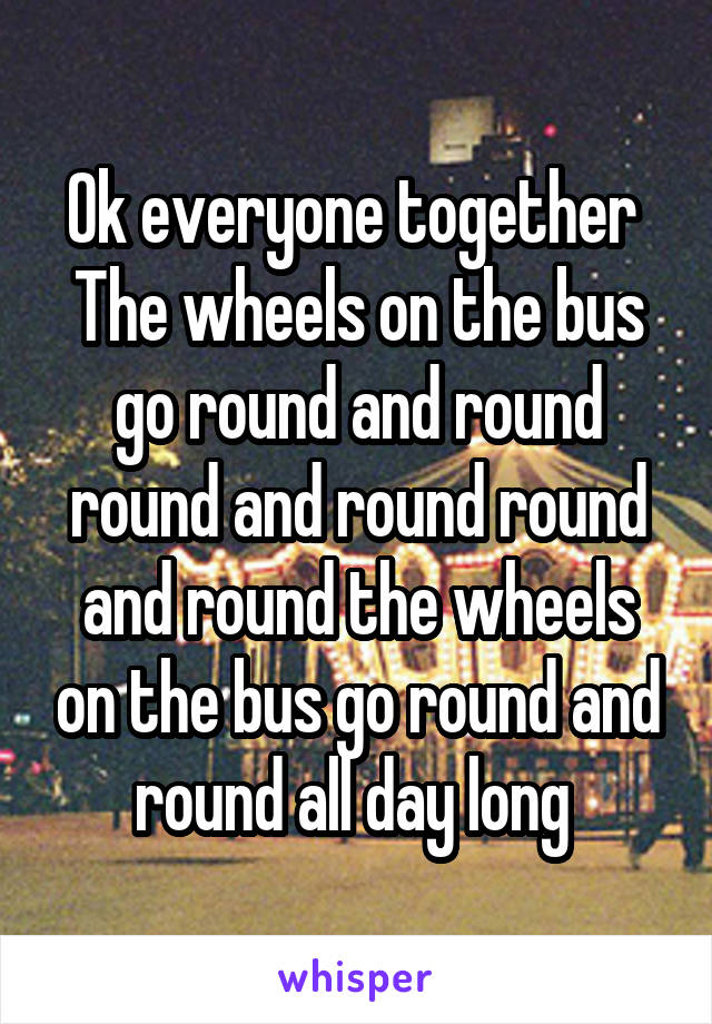Ok everyone together 
The wheels on the bus go round and round round and round round and round the wheels on the bus go round and round all day long 