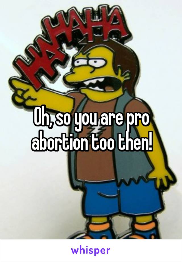 Oh, so you are pro abortion too then!