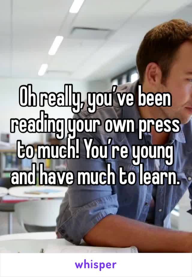 Oh really, you’ve been reading your own press to much! You’re young and have much to learn.