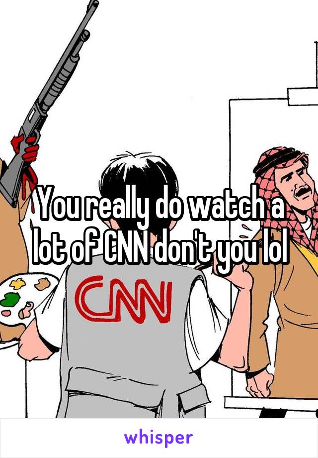 You really do watch a lot of CNN don't you lol