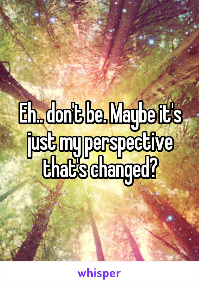 Eh.. don't be. Maybe it's just my perspective that's changed?