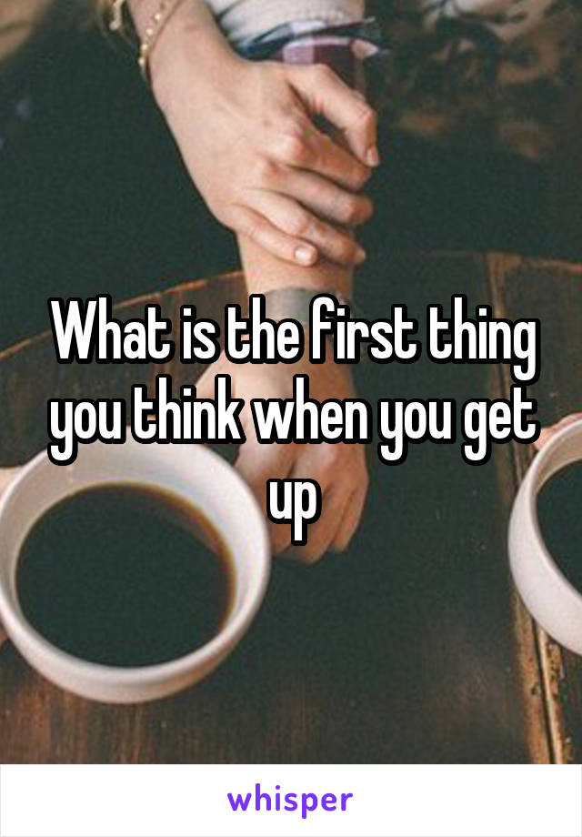 What is the first thing you think when you get up