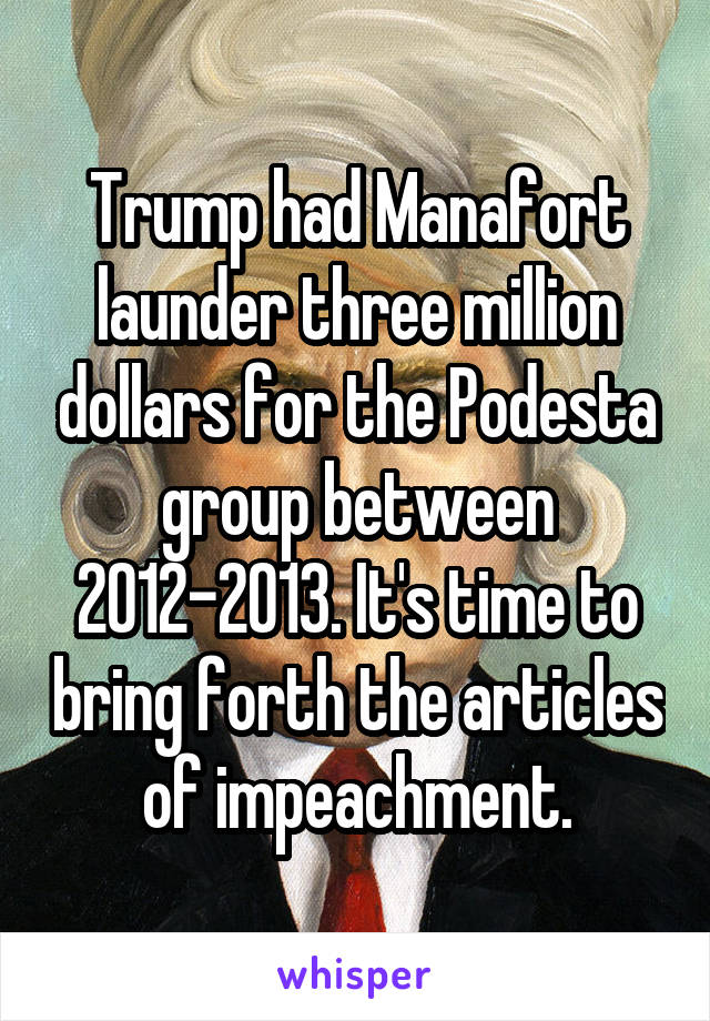 Trump had Manafort launder three million dollars for the Podesta group between 2012-2013. It's time to bring forth the articles of impeachment.