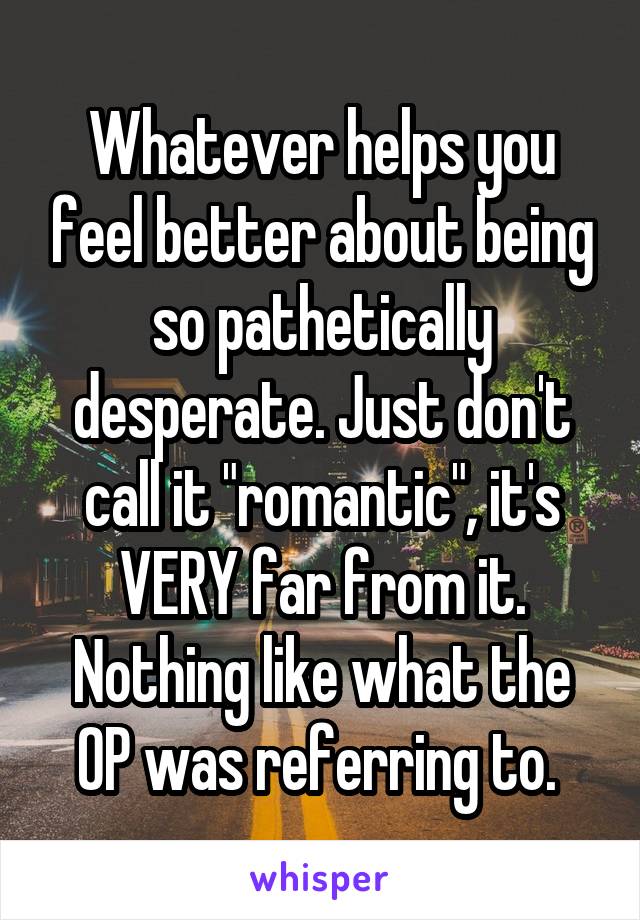 Whatever helps you feel better about being so pathetically desperate. Just don't call it "romantic", it's VERY far from it. Nothing like what the OP was referring to. 