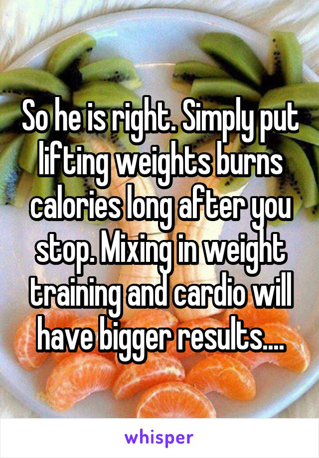 So he is right. Simply put lifting weights burns calories long after you stop. Mixing in weight training and cardio will have bigger results....