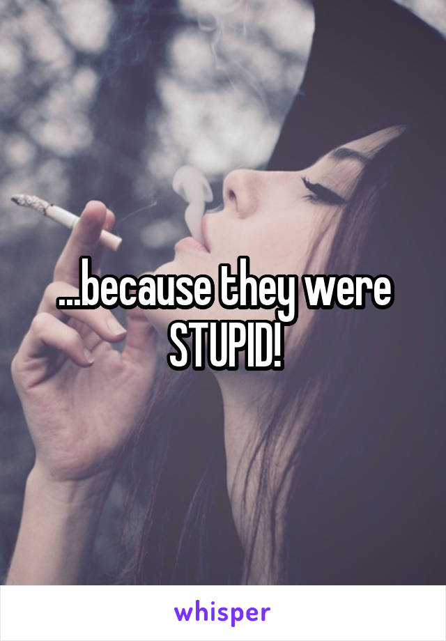 ...because they were STUPID!