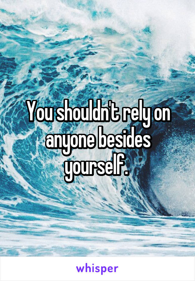 You shouldn't rely on anyone besides yourself. 