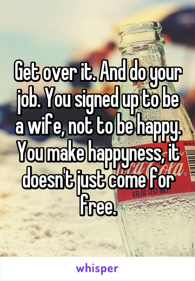 Get over it. And do your job. You signed up to be a wife, not to be happy. You make happyness, it doesn't just come for free.