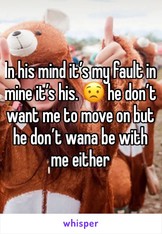 In his mind it’s my fault in mine it’s his. 😟 he don’t want me to move on but he don’t wana be with me either 