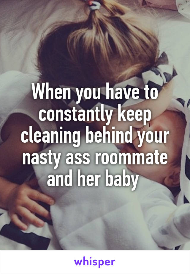 When you have to constantly keep cleaning behind your nasty ass roommate and her baby 