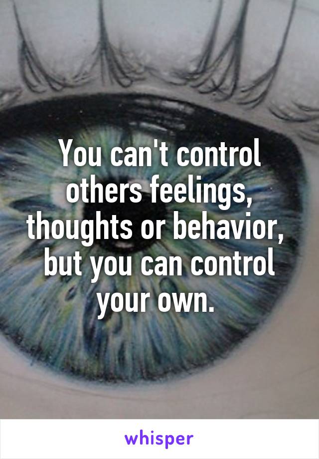 You can't control others feelings, thoughts or behavior,  but you can control your own. 