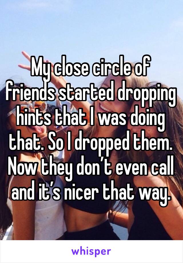 My close circle of friends started dropping hints that I was doing that. So I dropped them. Now they don’t even call and it’s nicer that way. 