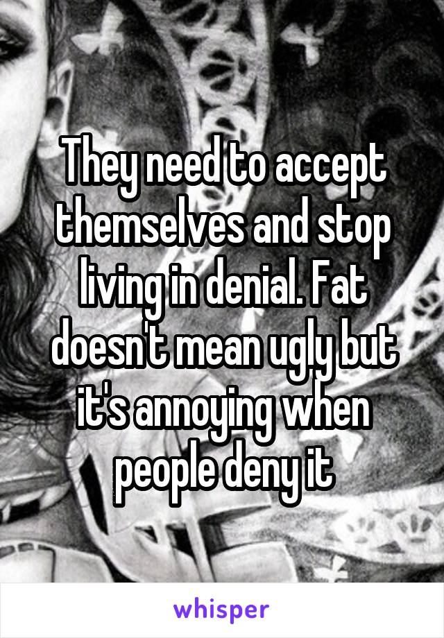 They need to accept themselves and stop living in denial. Fat doesn't mean ugly but it's annoying when people deny it