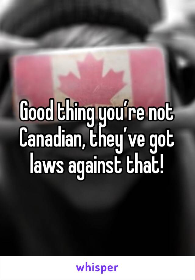 Good thing you’re not Canadian, they’ve got laws against that!