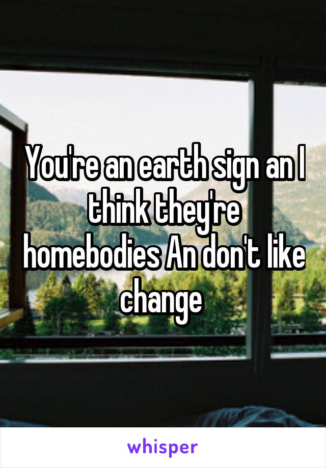 You're an earth sign an I think they're homebodies An don't like change 
