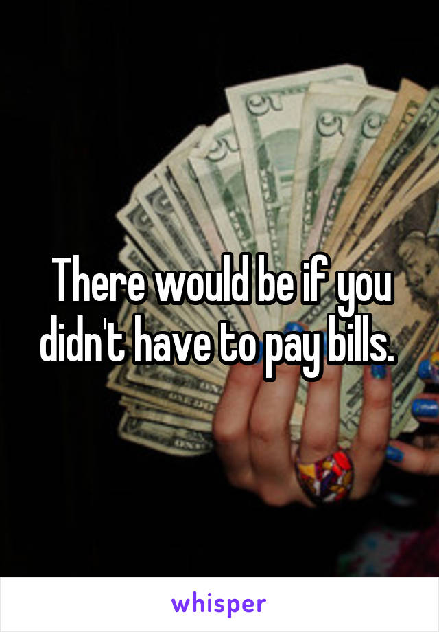 There would be if you didn't have to pay bills. 