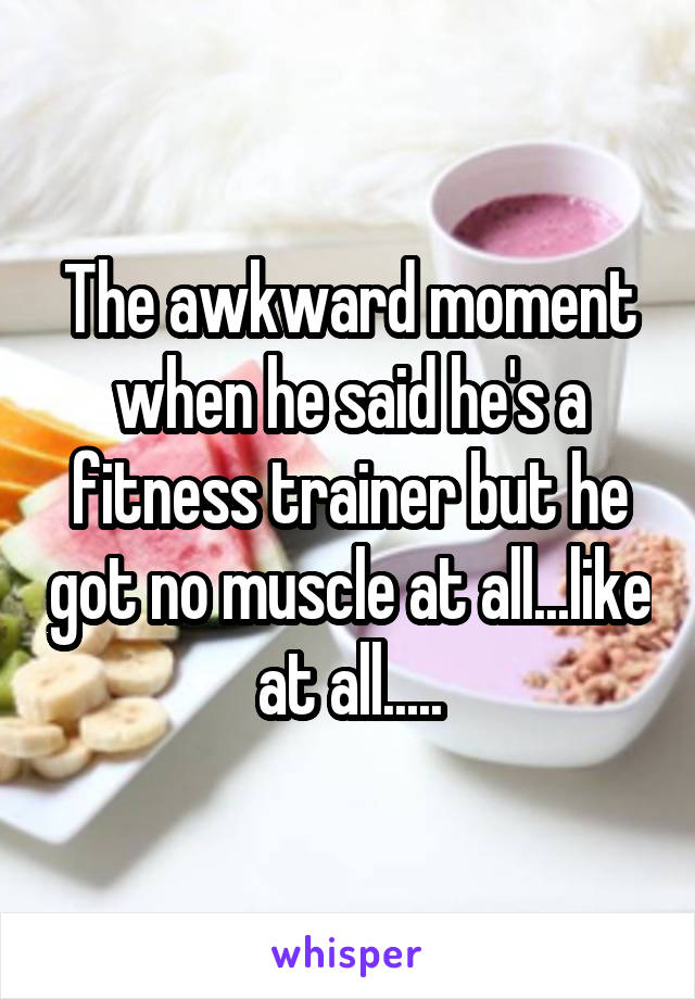 The awkward moment when he said he's a fitness trainer but he got no muscle at all...like at all.....