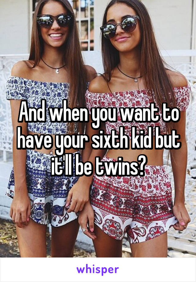 And when you want to have your sixth kid but it'll be twins?