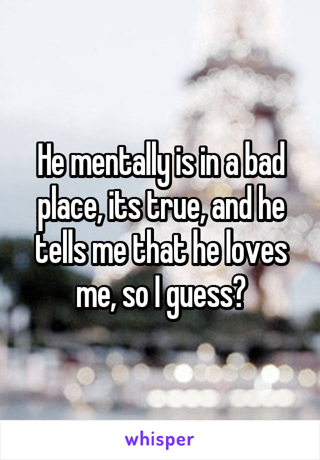 He mentally is in a bad place, its true, and he tells me that he loves me, so I guess?