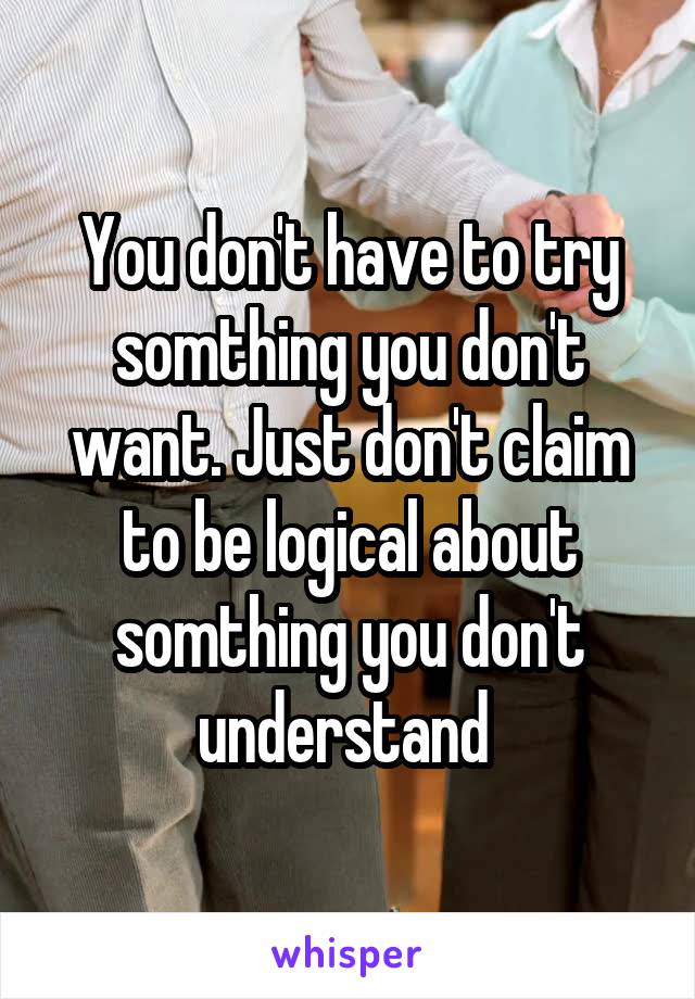 You don't have to try somthing you don't want. Just don't claim to be logical about somthing you don't understand 