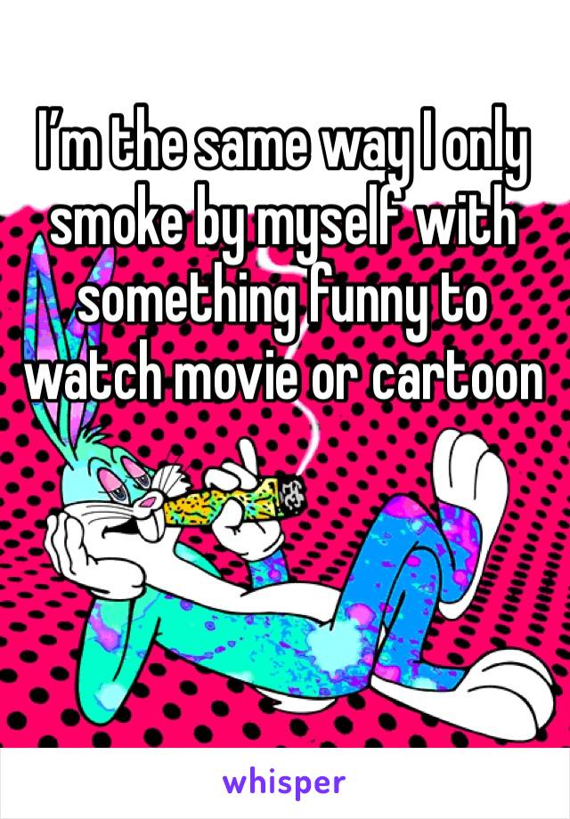 I’m the same way I only smoke by myself with something funny to watch movie or cartoon