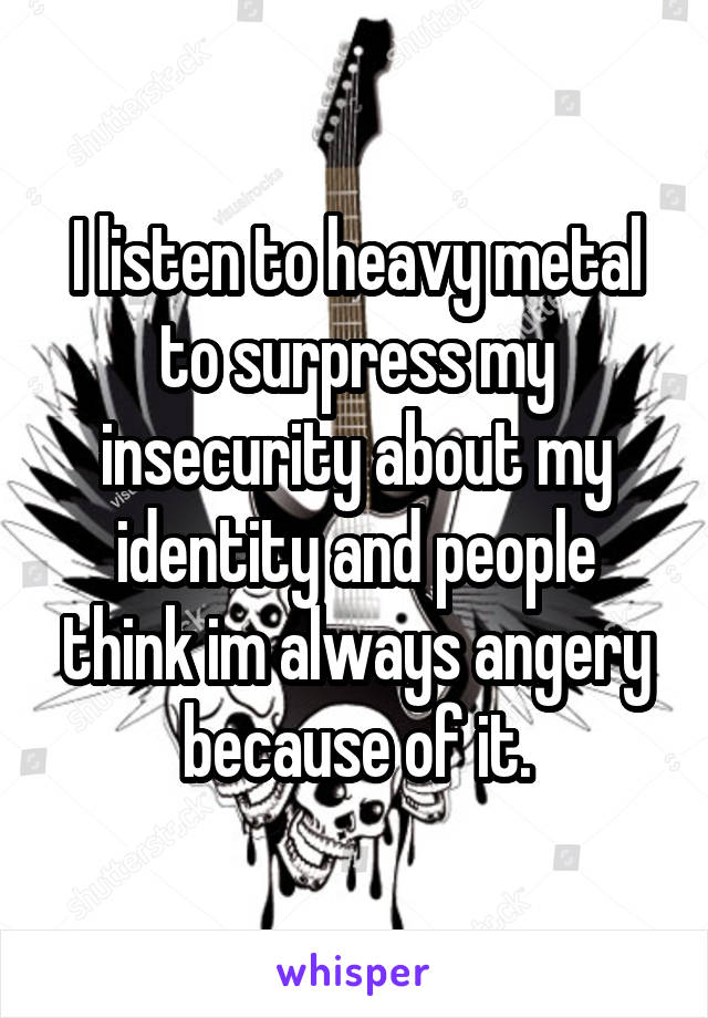 I listen to heavy metal to surpress my insecurity about my identity and people think im always angery because of it.