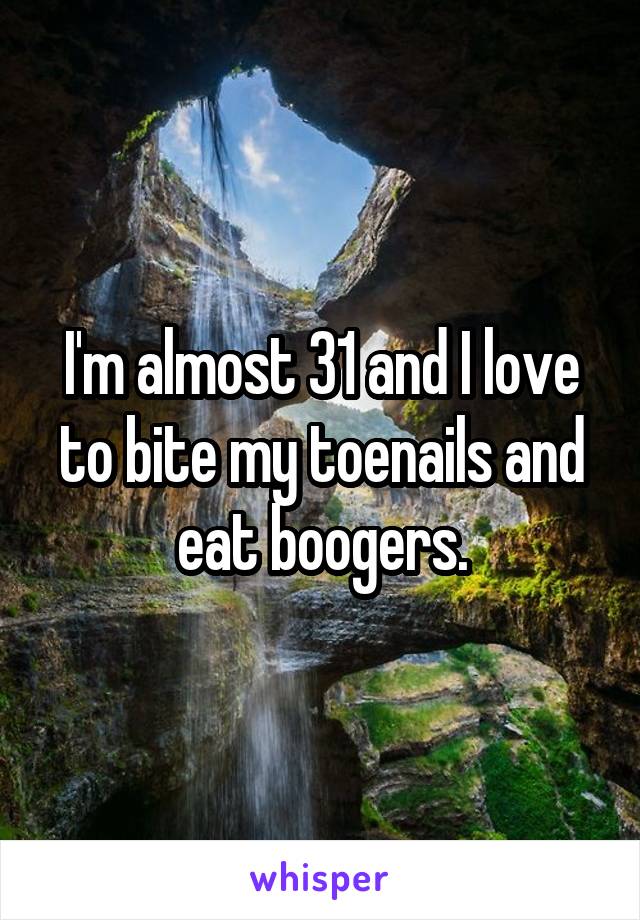 I'm almost 31 and I love to bite my toenails and eat boogers.