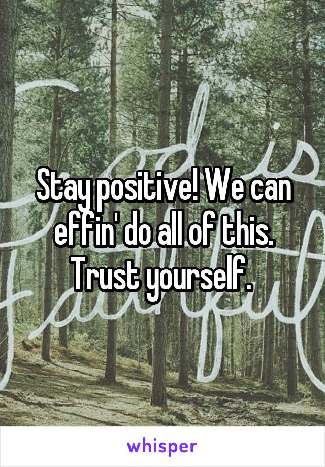 Stay positive! We can effin' do all of this. Trust yourself. 