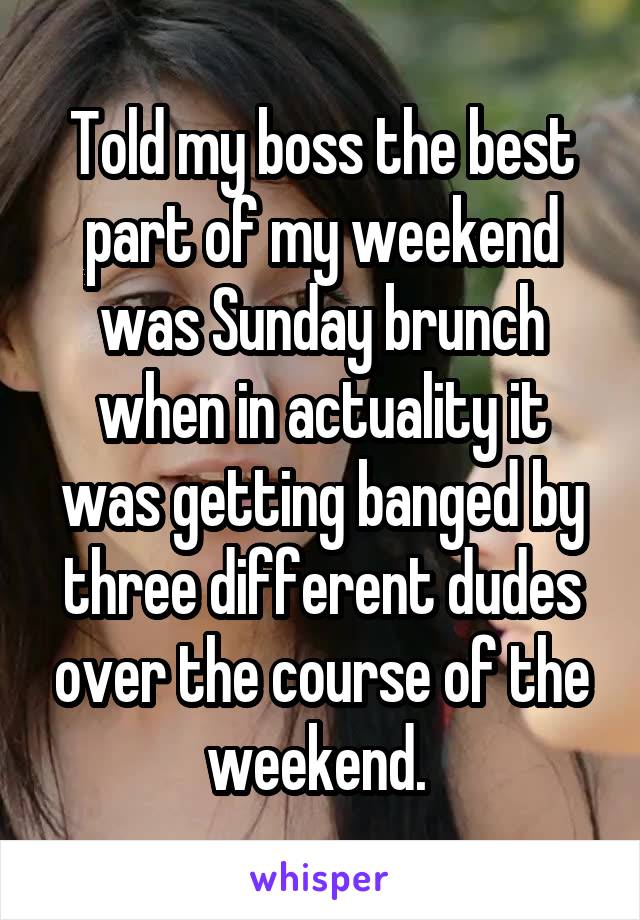 Told my boss the best part of my weekend was Sunday brunch when in actuality it was getting banged by three different dudes over the course of the weekend. 