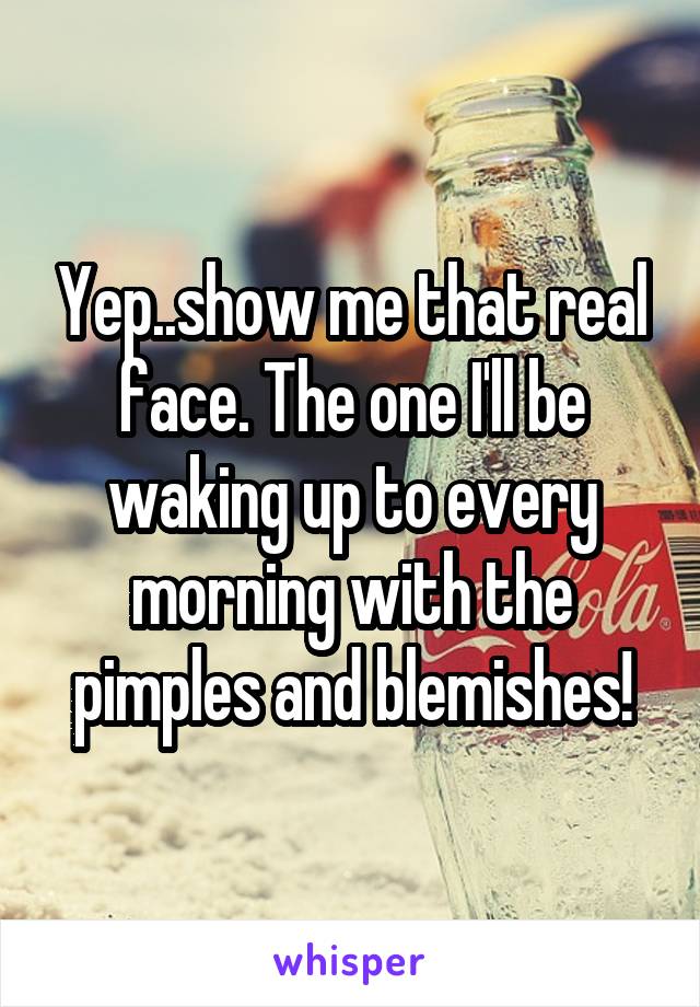 Yep..show me that real face. The one I'll be waking up to every morning with the pimples and blemishes!
