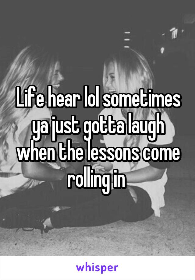 Life hear lol sometimes ya just gotta laugh when the lessons come rolling in 