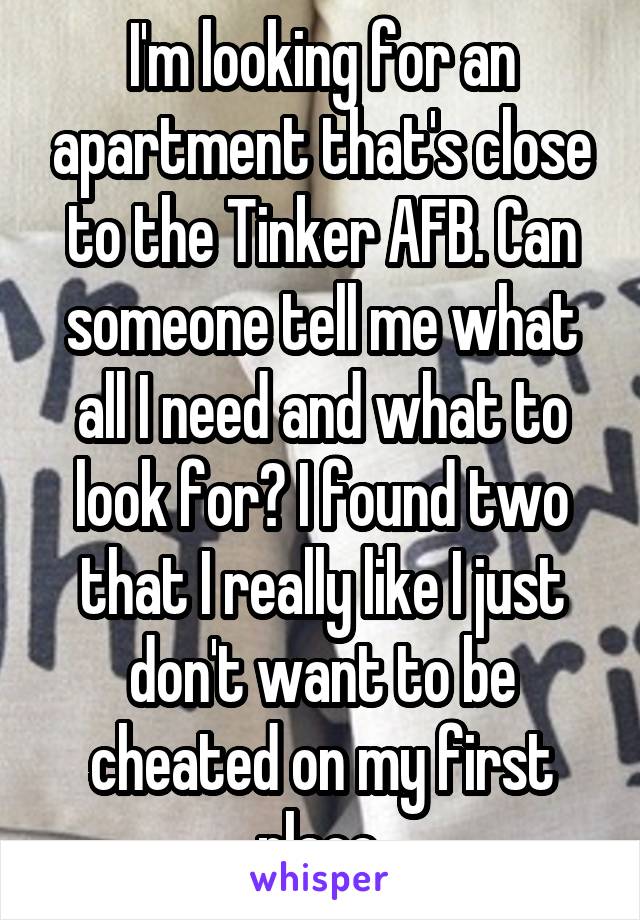 I'm looking for an apartment that's close to the Tinker AFB. Can someone tell me what all I need and what to look for? I found two that I really like I just don't want to be cheated on my first place.
