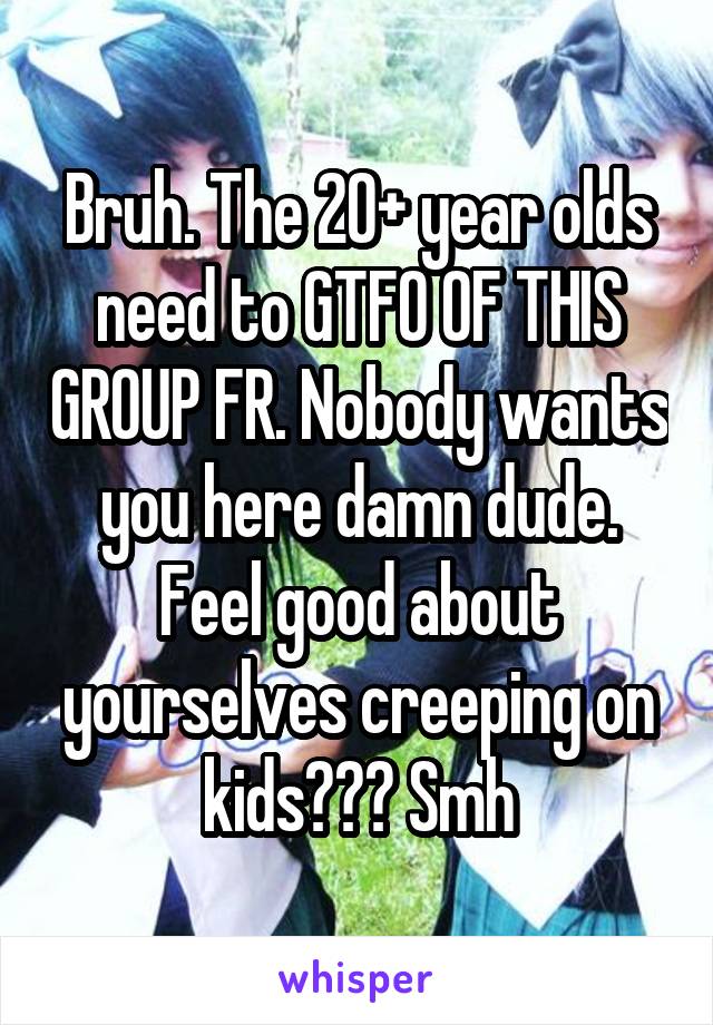 Bruh. The 20+ year olds need to GTFO OF THIS GROUP FR. Nobody wants you here damn dude. Feel good about yourselves creeping on kids??? Smh