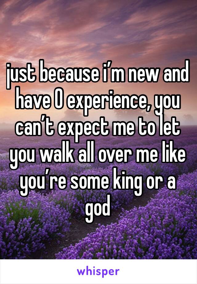 just because i’m new and have 0 experience, you can’t expect me to let you walk all over me like you’re some king or a god