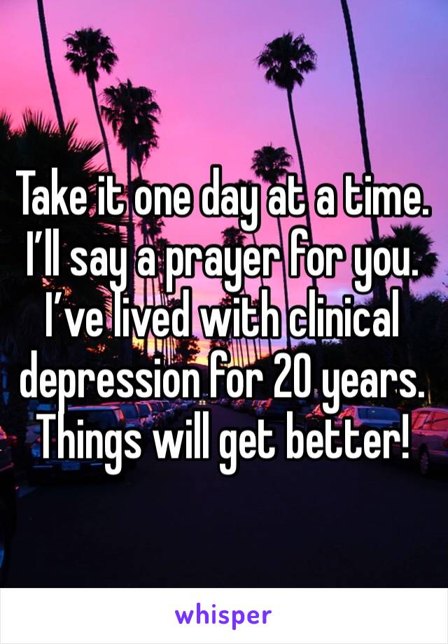 Take it one day at a time. I’ll say a prayer for you. I’ve lived with clinical depression for 20 years. Things will get better!