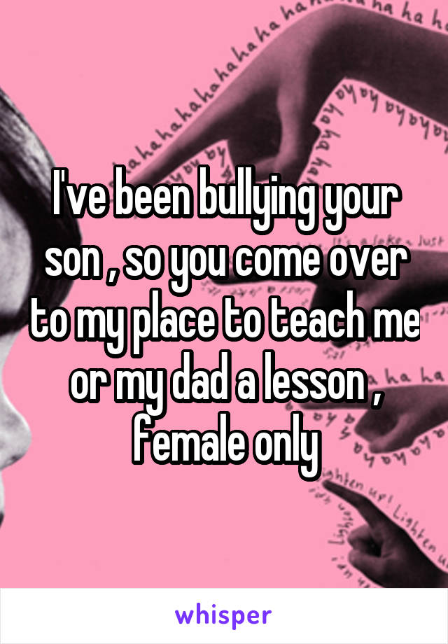I've been bullying your son , so you come over to my place to teach me or my dad a lesson , female only